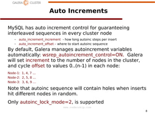 8
www.codership.com
Auto Increments
MySQL has auto increment control for guaranteeing
interleaved sequences in every cluster node
– auto_increment_increment - how long autoinc steps per insert
– auto_increment_oset – where to start autoinc sequence
By default, Galera manages autoincrement variables
automatically: wsrep_autoincrement_control=ON. Galera
will set increment to the number of nodes in the cluster,
and cycle oset to values 0..(n-1) in each node:
Node-1: 1, 4, 7 ...
Node-2: 2, 5, 8 ...
Node-3: 3, 6, 9 ...
Note that autoinc sequence will contain holes when inserts
hit dierent nodes in random.
Only autoinc_lock_mode=2, is supported
 