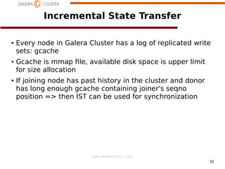 Incremental State Transfer
●

●

●

Every node in Galera Cluster has a log of replicated write
sets: gcache
Gcache is mmap le, available disk space is upper limit
for size allocation
If joining node has past history in the cluster and donor
has long enough gcache containing joiner's seqno
position => then IST can be used for synchronization

www.codership.com
10

 
