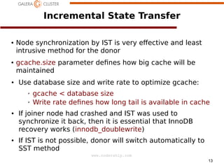 Incremental State Transfer
●

●

●

Node synchronization by IST is very e/ective and least
intrusive method for the donor
gcache.size parameter de nes how big cache will be
maintained
Use database size and write rate to optimize gcache:
➢
➢

●

●

gcache < database size
Write rate de nes how long tail is available in cache

If joiner node had crashed and IST was used to
synchronize it back, then it is essential that InnoDB
recovery works (innodb_doublewrite)
If IST is not possible, donor will switch automatically to
SST method
www.codership.com
13

 