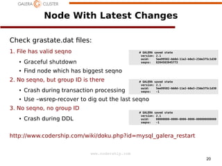 Node With Latest Changes
Check grastate.dat les:
1. File has valid seqno

# GALERA saved state
version: 2.1
uuid:
5ee99582-bb8d-11e2-b8e3-23de375c1d30
seqno:
8204503945773

●

Graceful shutdown

●

Find node which has biggest seqno

2. No seqno, but group ID is there

# GALERA saved state
version: 2.1
uuid:
5ee99582-bb8d-11e2-b8e3-23de375c1d30
seqno:
-1

●

Crash during transaction processing

●

Use –wsrep-recover to dig out the last seqno

3. No seqno, no group ID
●

# GALERA saved state
version: 2.1
uuid:
00000000-0000-0000-0000-000000000000
seqno:
-1

Crash during DDL

http://www.codership.com/wiki/doku.php?id=mysql_galera_restart
www.codership.com
20

 