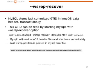 --wsrep-recover
MySQL stores last committed GTID in InnoDB data
header, transactionally

●

This GTID can be read by starting mysqld with
–wsrep-recover option

●

<path to bin>/mysqld

–wsrep-recover –defaults- le=<path to my.cnf>

●

Mysqld will read InnoDB header les and shutdown immediately

●

Last wsrep position is printed in mysql error le
130514 18:39:13 [Note] WSREP: Recovered position: 5ee99582-bb8d-11e2-b8e3-23de375c1d30:8204503945771

www.codership.com
21

 