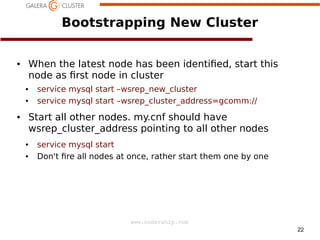 Bootstrapping New Cluster
When the latest node has been identi ed, start this
node as rst node in cluster

●

●
●

service mysql start –wsrep_new_cluster
service mysql start –wsrep_cluster_address=gcomm://

Start all other nodes. my.cnf should have
wsrep_cluster_address pointing to all other nodes

●

●
●

service mysql start
Don't re all nodes at once, rather start them one by one

www.codership.com
22

 