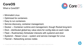 © Copyright 2015 Hewlett-Packard Development Company, L.P. The information contained herein is subject to change without notice.13
What is CoreOS?
CoreOS
• Minimalist Linux
• Optimized for containers
• Easy to run containers
• Service discovery, container management,
• Docker -- Container runtime and management, though Rocket long-term
• Etcd – distributed global key value store for config data on each node
• Fleet – Rudimentary Scheduler interacts with systemd and etcd
• Systemd – Newer Linuxi – system and service manager for Linux
• Flannel – Networking across nodes
 