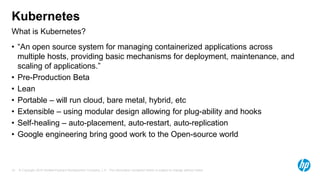 © Copyright 2015 Hewlett-Packard Development Company, L.P. The information contained herein is subject to change without notice.15
What is Kubernetes?
Kubernetes
• “An open source system for managing containerized applications across
multiple hosts, providing basic mechanisms for deployment, maintenance, and
scaling of applications.”
• Pre-Production Beta
• Lean
• Portable – will run cloud, bare metal, hybrid, etc
• Extensible – using modular design allowing for plug-ability and hooks
• Self-healing – auto-placement, auto-restart, auto-replication
• Google engineering bring good work to the Open-source world
 