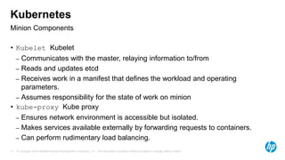 © Copyright 2015 Hewlett-Packard Development Company, L.P. The information contained herein is subject to change without notice.17
Minion Components
Kubernetes
• Kubelet Kubelet
– Communicates with the master, relaying information to/from
– Reads and updates etcd
– Receives work in a manifest that defines the workload and operating
parameters.
– Assumes responsibility for the state of work on minion
• kube-proxy Kube proxy
– Ensures network environment is accessible but isolated.
– Makes services available externally by forwarding requests to containers.
– Can perform rudimentary load balancing.
 