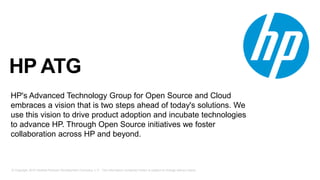 © Copyright 2015 Hewlett-Packard Development Company, L.P. The information contained herein is subject to change without notice.
HP ATG
HP's Advanced Technology Group for Open Source and Cloud
embraces a vision that is two steps ahead of today's solutions. We
use this vision to drive product adoption and incubate technologies
to advance HP. Through Open Source initiatives we foster
collaboration across HP and beyond.
 