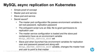 © Copyright 2015 Hewlett-Packard Development Company, L.P. The information contained herein is subject to change without notice.21
MySQL async replication on Kubernetes
• Simple proof of concept
• Master pod and service
• Slave pod and service
• Secret sauce?
• The master pod configuration file passes environment variables to
set root password, replication password
• The entrypoint script runs an SQL file to grant permissions to
replication user
• The master service configuration is loaded and the slave pod
container(s) have as an environment variable
MYSQL_MASTER_SERVICE_HOST set
• Slave pod when launched has environment variables for replication
user and password passed and along with
MYSQL_MASTER_SERVICE_HOST variable, changes the master host
and user to point to that master
 