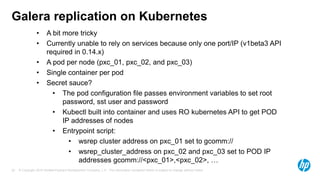 © Copyright 2015 Hewlett-Packard Development Company, L.P. The information contained herein is subject to change without notice.22
Galera replication on Kubernetes
• A bit more tricky
• Currently unable to rely on services because only one port/IP (v1beta3 API
required in 0.14.x)
• A pod per node (pxc_01, pxc_02, and pxc_03)
• Single container per pod
• Secret sauce?
• The pod configuration file passes environment variables to set root
password, sst user and password
• Kubectl built into container and uses RO kubernetes API to get POD
IP addresses of nodes
• Entrypoint script:
• wsrep cluster address on pxc_01 set to gcomm://
• wsrep_cluster_address on pxc_02 and pxc_03 set to POD IP
addresses gcomm://<pxc_01>,<pxc_02>, …
 