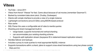 © Copyright 2015 Hewlett-Packard Development Company, L.P. The information contained herein is subject to change without notice.25
Vitess
• YouTube – since 2011
• Vitess from french “Vitesse” for fast. Came about because of cat movies (remember Gearman?)
• Backed by consistent data store (etcd, Chubby, Zookeeper)
• Clients with simple interface to provide a view of a single instance
• Lightweight connections (around 32kb) using BSON-based protocol
• Row cache
• SQL Parser the uses a configurable set of rules to rewrite queries
• Sharding and shard management built-in:
• range based, supports horizontal and vertical sharding
• can accommodate your existing sharding scheme
• Supports split replication stream (keyspace ID in statement-based replication stream)
• Handles failover and backups
• Includes a proxy to route queries to most appropriate MySQL instance
• Supports transactions within a shard, plans to support cross-shard transactions using two phase commit
• Web and CLI
 