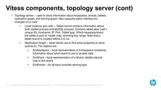© Copyright 2015 Hewlett-Packard Development Company, L.P. The information contained herein is subject to change without notice.33
Vitess components, topology server (cont)
• Topology server – used to store information about keyspaces, shards, tablets,
replication graph, and serving graph. Also supports watch interface for
changes on a node
• Local instance (per cell) -- Tablet record contains information about
both vtablet process and MySQL process. Contains tablet alias (cell +
unique ID), hostname, IP, Port, Tablet type, Which keyspace/shard
the tablet is part of, health map, sharding key range. Note that a
tablet record is created before it is run
• Replication Graph – what clients use to find what endpoints to send
queries to. The objects are:
• SrvKeySpace – local representation of a Keyspace containing
information about what shard to use to access data
• SrvShard – local representation of a Shard, details internal
only to this shard
• EndPoints – for all each possible serving type
 