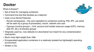 © Copyright 2015 Hewlett-Packard Development Company, L.P. The information contained herein is subject to change without notice.8
Docker
What is Docker?
• Set of tools for managing containers
• Command line tool that doubles as a daemon
• Uses Linux Kernel Features:
– Kernel namespaces – the core ingredient to containers working: PID, IPC ,uts (what
will be seen by a group of processes), mount, network and user
– Cgroups (control groups) -- limit, account and isolate resource usage (CPU, memory,
disk I/O, etc.) of process groups
• Originally used lxc, now defaults to Libcontainer but meant for any containerization
mechanism
• Much more light weight than VMs
• Encapsulated application containers in a relatively isolated but lightweight operating
environment
• Written in Go
 
