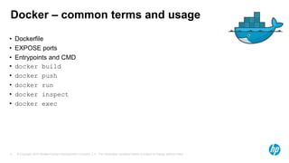 © Copyright 2015 Hewlett-Packard Development Company, L.P. The information contained herein is subject to change without notice.9
Docker – common terms and usage
• Dockerfile
• EXPOSE ports
• Entrypoints and CMD
• docker build
• docker push
• docker run
• docker inspect
• docker exec
 