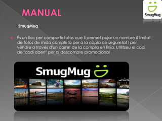 SmugMug


És un lloc per compartir fotos que li permet pujar un nombre il limitat
de fotos de mida completa per a la còpia de seguretat i per
vendre a través d'un carret de la compra en línia. Utilitzeu el codi
de "codi obert" per al descompte promocional

 
