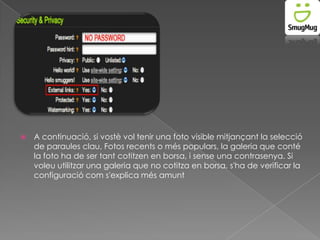 

A continuació, si vostè vol tenir una foto visible mitjançant la selecció
de paraules clau, Fotos recents o més populars, la galeria que conté
la foto ha de ser tant cotitzen en borsa, i sense una contrasenya. Si
voleu utilitzar una galeria que no cotitza en borsa, s'ha de verificar la
configuració com s'explica més amunt

 