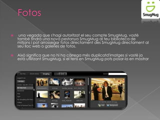

una vegada que s'hagi autoritzat el seu compte SmugMug, vostè
també tindrà una nova pestanya SmugMug al teu biblioteca de
mitjans i pot arrossegar fotos directament des SmugMug directament al
seu lloc web o galeries de fotos.



Això significa que no hi ha càrrega més duplicatd'imatges si vostè ja
està utilitzant SmugMug, si el tens en SmugMug pots posar-la en mostrar

 