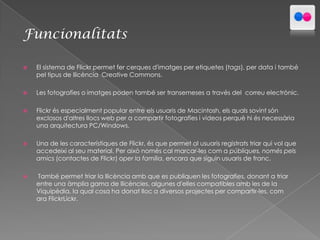 Funcionalitats


El sistema de Flickr permet fer cerques d'imatges per etiquetes (tags), per data i també
pel tipus de llicència Creative Commons.



Les fotografies o imatges poden també ser transemeses a través del correu electrònic.



Flickr és especialment popular entre els usuaris de Macintosh, els quals sovint són
exclosos d'altres llocs web per a compartir fotografies i videos perquè hi és necessària
una arquitectura PC/Windows.



Una de les característiques de Flickr, és que permet al usuaris registrats triar qui vol que
accedeixi al seu material. Per això només cal marcar-les com a públiques, només pels
amics (contactes de Flickr) oper la família, encara que siguin usuaris de franc.



També permet triar la llicència amb que es publiquen les fotografies, donant a triar
entre una àmplia gama de llicències, algunes d'elles compatibles amb les de la
Viquipèdia, la qual cosa ha donat lloc a diversos projectes per compartir-les, com
ara FlickrLickr.

 