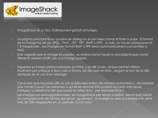

ImageShack és un lloc d'allotjament gratuït d'imatges .



La pàgina principal té un quadre de diàleg on es pot seleccionar el fitxer a pujar . El format
de la imatge ha de ser JPEG , PNG , GIF , TIFF , BMP o SWF , ia més, no ha de sobrepassar el
1.5 megabytes . Les imatges en format BMP o TIFF seran automàticament convertides a
PNG .
Una vegada que la imatge és pujada , es redirecciona l'usuari a una pàgina que conté
diferents versions d'URL per a la imatge pujada .





Aquestes es troben preformateadas en HTML o en BB Code , el que permet Utilitzafàcilment per enllaçar a llocs web o fòrums de discussió en línia , pegant el text de la URL
desitjada en el cos d'un missatge .



Cal aclarir que aquestes URL no són publicades enlloc de manera automàtica , de manera
que només l'usuari i les persones a qui ell els doni els links podran accedir a les seves
imatges ( a diferència del que passa en altres llocs , per exemple Flickr ) .
Les imatges són emmagatzemades en ImageShack per temps indefinit , llevat que l'usuari
no compleixi amb els Termes del servei . Igualment , la imatge no serà accessible si fa servir
més de 300 megabytes en un període d'una hora.



 