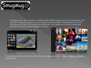 

SmugMug és un lloc web per compartir pagat digital, que permet als usuaris pujar dues
fotos HD i vídeos als seus llocs de SmugMug. Llançat el 2002, l'empresa es centra en
tant aficionats, així com fotògrafs professionals - que ofereix un conjunt d'eines que
facilita la venda de mitjans digitals i impresos.

En combinació amb el seu servei d'impressió, SmugMug ha creat un servei dirigit a fotògrafs
professionals.

 