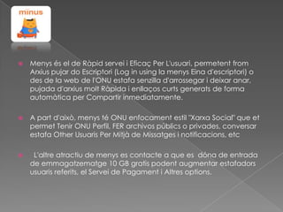 

Menys és el de Ràpid servei i Eficaç Per L'usuari, permetent from
Arxius pujar do Escriptori (Log in using la menys Eina d'escriptori) o
des de la web de l'ONU estafa senzilla d'arrossegar i deixar anar,
pujada d'arxius molt Ràpida i enllaços curts generats de forma
automàtica per Compartir inmediatamente.



A part d'això, menys té ONU enfocament estil "Xarxa Social" que et
permet Tenir ONU Perfil, FER archivos públics o privades, conversar
estafa Other Usuaris Per Mitjà de Missatges i notificacions, etc



L'altre atractiu de menys es contacte a que es dóna de entrada
de emmagatzematge 10 GB gratis podent augmentar estafadors
usuaris referits, el Servei de Pagament i Altres options.

 