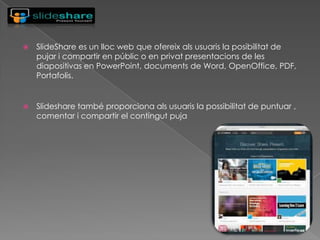 

SlideShare es un lloc web que ofereix als usuaris la posibilitat de
pujar i compartir en públic o en privat presentacions de les
diapositivas en PowerPoint, documents de Word, OpenOffice, PDF,
Portafolis.



Slideshare també proporciona als usuaris la possibilitat de puntuar ,
comentar i compartir el contingut puja

 