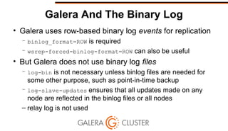 Galera And The Binary Log
• Galera uses row-based binary log events for replication
– binlog_format=ROW is required
– wsrep-forced-binlog-format=ROW can also be useful
• But Galera does not use binary log files
– log-bin is not necessary unless binlog files are needed for
some other purpose, such as point-in-time backup
– log-slave-updates ensures that all updates made on any
node are reflected in the binlog files or all nodes
– relay log is not used
 