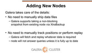 Adding New Nodes
Galera takes care of the details:
• No need to manually ship data files
– Galera supports taking a non-blocking
snapshot from existing node via XtraBackup
• No need to manually track positions or perform replay
– Galera will fetch and replay whatever data is required
– node will not answer queries unless it is fully up to date
 