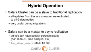 Hybrid Operation
• Galera Cluster can be a slave to traditional replication
– all updates from the async master are replicated
to all Galera nodes
– very useful during migrations
• Galera can be a master to async replication
– so you can have special-purpose slaves
(non-InnoDB, time-delayed, etc.)
– log_slave_updates must be set
 