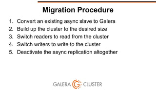 Migration Procedure
1. Convert an existing async slave to Galera
2. Build up the cluster to the desired size
3. Switch readers to read from the cluster
4. Switch writers to write to the cluster
5. Deactivate the async replication altogether
 