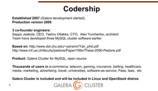 2
Codership
Established 2007 (Galera development started).
Production version 2009
3 co-founder engineers:
Seppo Jaakola, CEO, Teemu Ollakka, CTO, Alex Yurchenko, architect
Team have developed three MySQL cluster software earlier.
Based on: http://www.dsn.jhu.edu/~yairamir/Yair_phd.pdf
http://www.inf.usi.ch/faculty/pedone/Paper/199x/These-2090-Pedone.pdf
Product: Galera Cluster for MySQL, open source
Thousands of users in e-commerce, telecom, gaming, insurance, betting, healthcare,
media, marketing, advertising, travel, universities, software-as-service, Paas, Iaas, etc
Galera Cluster is included and will be included in Linux and OpenStack distros
 
