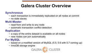Galera Cluster Overview
Synchronous
– each transaction is immediately replicated on all nodes at commit
– no stale slaves
Multi-Master
– read from and write to any node
– automatic transaction conflict detection
Replication
– a copy of the entire dataset is available on all nodes
– new nodes can join automatically
For MySQL
– based on a modified version of MySQL (5.5, 5.6 with 5.7 coming up)
– InnoDB storage engine
 