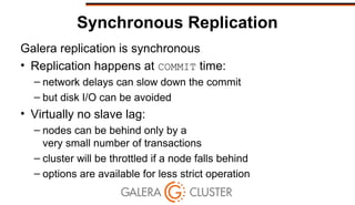 Synchronous Replication
Galera replication is synchronous
• Replication happens at COMMIT time:
– network delays can slow down the commit
– but disk I/O can be avoided
• Virtually no slave lag:
– nodes can be behind only by a
very small number of transactions
– cluster will be throttled if a node falls behind
– options are available for less strict operation
 