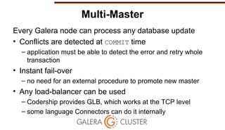 Multi-Master
Every Galera node can process any database update
• Conflicts are detected at COMMIT time
– application must be able to detect the error and retry whole
transaction
• Instant fail-over
– no need for an external procedure to promote new master
• Any load-balancer can be used
– Codership provides GLB, which works at the TCP level
– some language Connectors can do it internally
 