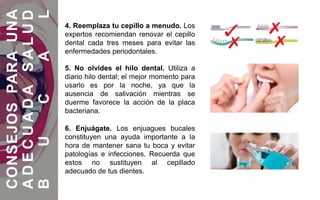 4. Reemplaza tu cepillo a menudo. Los
expertos recomiendan renovar el cepillo
dental cada tres meses para evitar las
enfermedades periodontales.
5. No olvides el hilo dental. Utiliza a
diario hilo dental; el mejor momento para
usarlo es por la noche, ya que la
ausencia de salivación mientras se
duerme favorece la acción de la placa
bacteriana.
6. Enjuágate. Los enjuagues bucales
constituyen una ayuda importante a la
hora de mantener sana tu boca y evitar
patologías e infecciones. Recuerda que
estos no sustituyen al cepillado
adecuado de tus dientes.
CONSEJOSPARAUNA
ADECUADASALUD
BUCAL
 