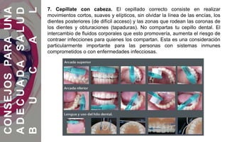 7. Cepíllate con cabeza. El cepillado correcto consiste en realizar
movimientos cortos, suaves y elípticos, sin olvidar la línea de las encías, los
dientes posteriores (de difícil acceso) y las zonas que rodean las coronas de
los dientes y obturaciones (tapaduras). No compartas tu cepillo dental. El
intercambio de fluidos corporales que esto promovería, aumenta el riesgo de
contraer infecciones para quienes los compartan. Esta es una consideración
particularmente importante para las personas con sistemas inmunes
comprometidos o con enfermedades infecciosas.
CONSEJOSPARAUNA
ADECUADASALUD
BUCAL
 