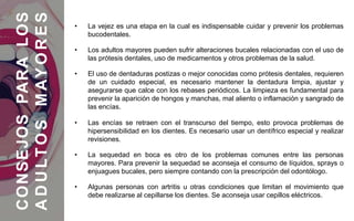• La vejez es una etapa en la cual es indispensable cuidar y prevenir los problemas
bucodentales.
• Los adultos mayores pueden sufrir alteraciones bucales relacionadas con el uso de
las prótesis dentales, uso de medicamentos y otros problemas de la salud.
• El uso de dentaduras postizas o mejor conocidas como prótesis dentales, requieren
de un cuidado especial, es necesario mantener la dentadura limpia, ajustar y
asegurarse que calce con los rebases periódicos. La limpieza es fundamental para
prevenir la aparición de hongos y manchas, mal aliento o inflamación y sangrado de
las encías.
• Las encías se retraen con el transcurso del tiempo, esto provoca problemas de
hipersensibilidad en los dientes. Es necesario usar un dentífrico especial y realizar
revisiones.
• La sequedad en boca es otro de los problemas comunes entre las personas
mayores. Para prevenir la sequedad se aconseja el consumo de líquidos, sprays o
enjuagues bucales, pero siempre contando con la prescripción del odontólogo.
• Algunas personas con artritis u otras condiciones que limitan el movimiento que
debe realizarse al cepillarse los dientes. Se aconseja usar cepillos eléctricos.
CONSEJOSPARALOS
ADULTOSMAYORES
 
