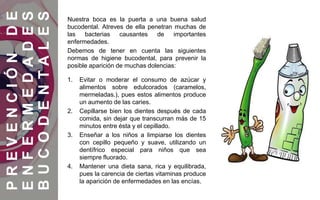 PREVENCIÓNDE
ENFERMEDADES
BUCODENTALES
Nuestra boca es la puerta a una buena salud
bucodental. Atreves de ella penetran muchas de
las bacterias causantes de importantes
enfermedades.
Debemos de tener en cuenta las siguientes
normas de higiene bucodental, para prevenir la
posible aparición de muchas dolencias:
1. Evitar o moderar el consumo de azúcar y
alimentos sobre edulcorados (caramelos,
mermeladas.), pues estos alimentos produce
un aumento de las caries.
2. Cepillarse bien los dientes después de cada
comida, sin dejar que transcurran más de 15
minutos entre ésta y el cepillado.
3. Enseñar a los niños a limpiarse los dientes
con cepillo pequeño y suave, utilizando un
dentífrico especial para niños que sea
siempre fluorado.
4. Mantener una dieta sana, rica y equilibrada,
pues la carencia de ciertas vitaminas produce
la aparición de enfermedades en las encías.
 