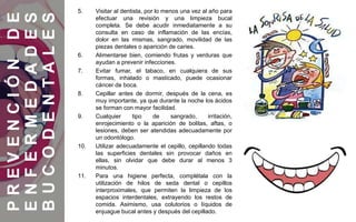 5. Visitar al dentista, por lo menos una vez al año para
efectuar una revisión y una limpieza bucal
completa. Se debe acudir inmediatamente a su
consulta en caso de inflamación de las encías,
dolor en las mismas, sangrado, movilidad de las
piezas dentales o aparición de caries.
6. Alimentarse bien, comiendo frutas y verduras que
ayudan a prevenir infecciones.
7. Evitar fumar, el tabaco, en cualquiera de sus
formas, inhalado o masticado, puede ocasionar
cáncer de boca.
8. Cepillar antes de dormir, después de la cena, es
muy importante, ya que durante la noche los ácidos
se forman con mayor facilidad.
9. Cualquier tipo de sangrado, irritación,
enrojecimiento o la aparición de bolitas, aftas, o
lesiones, deben ser atendidas adecuadamente por
un odontólogo.
10. Utilizar adecuadamente el cepillo, cepillando todas
las superficies dentales sin provocar daños en
ellas, sin olvidar que debe durar al menos 3
minutos.
11. Para una higiene perfecta, complétala con la
utilización de hilos de seda dental o cepillos
interproximales, que permiten la limpieza de los
espacios interdentales, extrayendo los restos de
comida. Asimismo, usa colutorios o líquidos de
enjuague bucal antes y después del cepillado.
PREVENCIÓNDE
ENFERMEDADES
BUCODENTALES
 