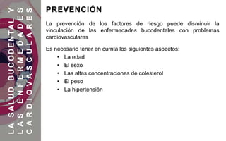 La prevención de los factores de riesgo puede disminuir la
vinculación de las enfermedades bucodentales con problemas
cardiovasculares
Es necesario tener en curnta los siguientes aspectos:
• La edad
• El sexo
• Las altas concentraciones de colesterol
• El peso
• La hipertensión
LASALUDBUCODENTALY
LASENFERMEDADES
CARDIOVASCULARES
PREVENCIÓN
 