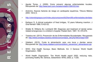 • Aguilar Torres, J. (2009). Como prevenir algunas enfermedades bucales.
Recuperado de: http://www.oem.com.mx/esto/notas/n1084163.htm
• Anónimo. Nuevos factores de riesgo en cardiopatía isquémica. Tribuna Médica
2004; 104:2-3.
• http://odontologiagoa.com/index.php/component/k2/item/66-enfernedades-dentales
• Karlsson S. A clinical evaluation of fixed bridges, 10 years following insertion. J
Oral Rehabil 1986;13:423-32.
• Sheller B, Williams BJ, Lombardi SM. Diagnosis and treatment of dental caries-
related emergencies in a children’s hospital. Pediatr Dent. 1997; 19: 470-475.
• Tubotica.net. (2013). Prevención de las Enfermedades Bucodentales. Recuperado
de: http://www.consejos.tubotica.net/seccionconsejos_det.php?IdConsejo=554
• Vitaldent. (2015). Cuida la alimentación para una boca y dientes sanos.
Recuperado de: http://www.vitaldent.com/consultorio_prevencion_alimentacion.jsp
• WHO. Oral Health Surveys. Basic Methods. Ed. 3 Geneve: World Health
Organization, 1988
• World Health Organization. The World Health report 2002: reducing risks,
promoting healthy life. Geneva, Switzerland: WHO; 2002. p. 1-230.
REFERENCIAS
 