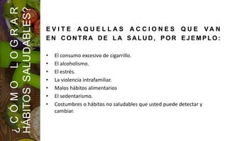 E V I T E A Q U E L L A S A C C I O N E S Q U E V A N
E N C O N TR A D E L A S A L U D , P O R E JE M P LO :
• El consumo excesivo de cigarrillo.
• El alcoholismo.
• El estrés.
• La violencia intrafamiliar.
• Malos hábitos alimentarios
• El sedentarismo.
• Costumbres o hábitos no saludables que usted puede detectar y
cambiar.
¿CÓMOLOGRAR
HÁBITOSSALUDABLES?
 