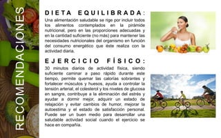 RECOMENDACIONES
D I E T A E Q U I L I B R A D A :
Una alimentación saludable se rige por incluir todos
los alimentos contemplados en la pirámide
nutricional, pero en las proporciones adecuadas y
en la cantidad suficiente (no más) para mantener las
necesidades nutricionales del organismo en función
del consumo energético que éste realiza con la
actividad diaria.
E J E R C I C I O F Í S I C O :
30 minutos diarios de actividad física, siendo
suficiente caminar a paso rápido durante este
tiempo, permite quemar las calorías sobrantes y
fortalecer músculos y huesos, ayuda a controlar la
tensión arterial, el colesterol y los niveles de glucosa
en sangre, contribuye a la eliminación del estrés y
ayudar a dormir mejor, adquirir un estado de
relajación y evitar cambios de humor, mejorar la
autoestima y el estado de satisfacción personal.
Puede ser un buen medio para desarrollar una
saludable actividad social cuando el ejercicio se
hace en compañía.
 