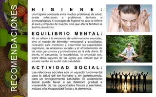 H I G I E N E :
Una higiene adecuada evita muchos problemas de salud:
desde infecciones a problemas dentales o
dermatológicos. El concepto de higiene no sólo se refiere
al aseo y limpieza del cuerpo, sino que afecta también al
ámbito doméstico.
E Q U I L I B R I O M E N T A L :
No se refiere a la existencia de enfermedades mentales,
sino al estado de bienestar emocional y psicológico,
necesario para mantener y desarrollar las capacidades
cognitivas, las relaciones sociales y el afrontamiento de
los retos personales y profesionales de la vida diaria. El
estrés, el cansancio, la irascibilidad, la ansiedad son,
entre otros, algunos de los signos que indican que el
estado mental no es del todo saludable.
A C T I V I D A D S O C I A L :
Las relaciones sociales son un aspecto fundamental
para la salud del ser humano y, en consecuencia,
para un envejecimiento saludable. El aislamiento
social puede llevar a un deterioro gradual e
irreversible de las capacidades físicas y mentales,
incluso a la incapacidad física y la demencia.
RECOMENDACIONES
 