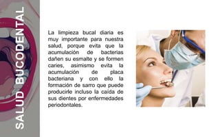 La limpieza bucal diaria es
muy importante para nuestra
salud, porque evita que la
acumulación de bacterias
dañen su esmalte y se formen
caries, asimismo evita la
acumulación de placa
bacteriana y con ello la
formación de sarro que puede
producirle incluso la caída de
sus dientes por enfermedades
periodontales.
SALUDBUCODENTAL
 
