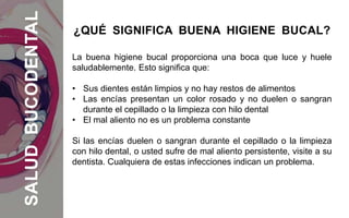 La buena higiene bucal proporciona una boca que luce y huele
saludablemente. Esto significa que:
• Sus dientes están limpios y no hay restos de alimentos
• Las encías presentan un color rosado y no duelen o sangran
durante el cepillado o la limpieza con hilo dental
• El mal aliento no es un problema constante
Si las encías duelen o sangran durante el cepillado o la limpieza
con hilo dental, o usted sufre de mal aliento persistente, visite a su
dentista. Cualquiera de estas infecciones indican un problema.
¿QUÉ SIGNIFICA BUENA HIGIENE BUCAL?SALUDBUCODENTAL
 