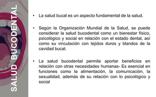 • La salud bucal es un aspecto fundamental de la salud.
• Según la Organización Mundial de la Salud, se puede
considerar la salud bucodental como un bienestar físico,
psicológico y social en relación con el estado dental, así
como su vinculación con tejidos duros y blandos de la
cavidad bucal.
• La salud bucodental permite aportar beneficios en
relación con otras necesidades humanas- Es esencial en
funciones como la alimentación, la comunicación, la
sexualidad, además de su relación con lo psicológico y
social
SALUDBUCODENTAL
 