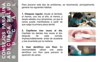 1. Chequeo regular. Acude al dentista,
al menos, una vez al año, al menos, y
desde edades muy tempranas, ya que la
caries puede manifestarse a partir de
que salga la primera pieza dental.
2. Cepillarse tres veces al día.
Cepíllate los dientes tres veces al día,
después de cada comida.
Imprescindiblemente: antes de acostarte
y tras levantarte por la mañana.
3. Usar dentífrico con flúor. Es
recomendable utilizar una pasta
dentífrica con flúor para prevenir la
aparición de caries.
CONSEJOSPARAUNA
ADECUADASALUD
BUCAL
Para prevenir este tipo de problemas, se recomienda, principalmente,
generar los siguientes hábitos:
 