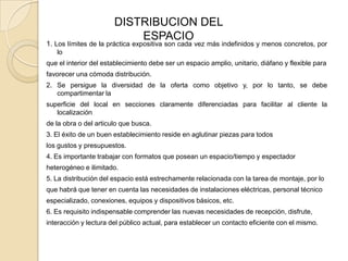 DISTRIBUCION DEL
                           ESPACIO
1. Los límites de la práctica expositiva son cada vez más indefinidos y menos concretos, por
   lo
que el interior del establecimiento debe ser un espacio amplio, unitario, diáfano y flexible para
favorecer una cómoda distribución.
2. Se persigue la diversidad de la oferta como objetivo y, por lo tanto, se debe
   compartimentar la
superficie del local en secciones claramente diferenciadas para facilitar al cliente la
   localización
de la obra o del articulo que busca.
3. El éxito de un buen establecimiento reside en aglutinar piezas para todos
los gustos y presupuestos.
4. Es importante trabajar con formatos que posean un espacio/tiempo y espectador
heterogéneo e ilimitado.
5. La distribución del espacio está estrechamente relacionada con la tarea de montaje, por lo
que habrá que tener en cuenta las necesidades de instalaciones eléctricas, personal técnico
especializado, conexiones, equipos y dispositivos básicos, etc.
6. Es requisito indispensable comprender las nuevas necesidades de recepción, disfrute,
interacción y lectura del público actual, para establecer un contacto eficiente con el mismo.
 