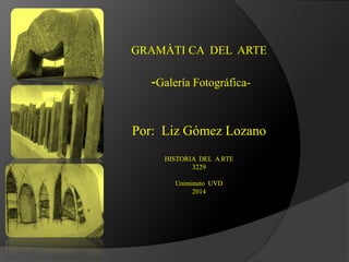 GRAMÀTI CA DEL ARTE
-Galería Fotográfica-
Por: Liz Gómez Lozano
HISTORIA DEL A RTE
3229
Uniminuto UVD
2014
 
