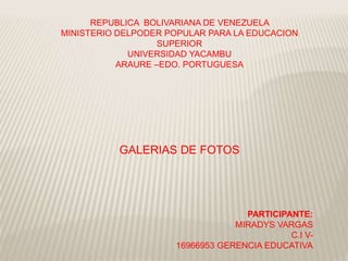 REPUBLICA BOLIVARIANA DE VENEZUELA
MINISTERIO DELPODER POPULAR PARA LA EDUCACION
SUPERIOR
UNIVERSIDAD YACAMBU
ARAURE –EDO. PORTUGUESA
GALERIAS DE FOTOS
PARTICIPANTE:
MIRADYS VARGAS
C.I V-
16966953 GERENCIA EDUCATIVA
 