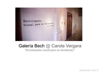 Galería Bech @ Carola Vergara 
“Enciclopedia visual para no olvidar(se).” 
Sebastián Leal S. 
 